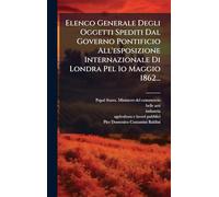 Elenco Generale Degli Oggetti Spediti Dal Governo Pontificio All'esposizione Internazionale Di Londra Pel 1o Maggio 1862...