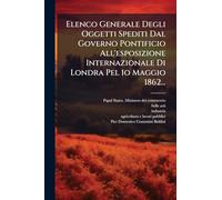 Elenco Generale Degli Oggetti Spediti Dal Governo Pontificio All'esposizione Internazionale Di Londra Pel 1o Maggio 1862...