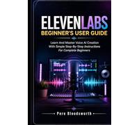 ELEVENLABS BEGINNER’S USER GUIDE: Learn And Master Voice AI Creation With Simple Step-By-Step Instructions For Complete Beginners