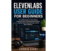 ELEVENLABS USER GUIDE FOR BEGINNERS: The Unofficial Step-by-Step Guide to Creating AI Voices, Generating Natural Speech, Cloning Voices, Producing Audio Content With Confidence
