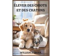 Élever des chiots et des chatons: Bien démarrer, élever avec amour et bâtir un lien qui dure toute une vie