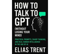 How to Talk to GPT (Without Losing Your Mind): Practical Prompts, Sharp Thinking, and Real Human Intelligence in the Age of AI