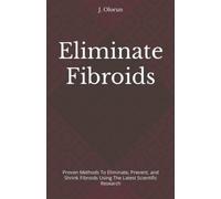 Eliminate Fibroids: Proven Methods to Eliminate, Prevent, and Shrink Fibroids Using the Latest Scientific Research