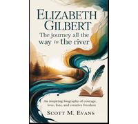 ELIZABETH GILBERT: THE JOURNEY ALL THE WAY TO THE RIVER: An Inspiring Biography of Courage, Love, Loss, and Creative Freedom
