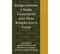 Emagrecimento e Saúde Construindo uma Nova Relação com o Corpo: A jornada de autoconhecimento que transformou o corpo, a mente e a vida de Sebastião