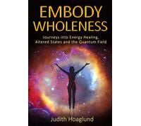 Embody Wholeness: Journeys into Energy Healing, Altered States and the Quantum Field