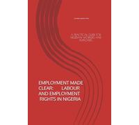 EMPLOYMENT MADE CLEAR: LABOUR AND EMPLOYMENT RIGHTS IN NIGERIA: A PRACTICAL GUIDE FOR NIGERIAN WORKERS AND EMPLOYERS