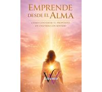 EMPRENDE DESDE EL ALMA: CÓMO CONVERTIR TU PROPÓSITO EN UNA VIDA CON SENTIDO