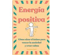 Energía Positiva: Cómo alzar el ánimo para vencer la ansiedad y crear calma