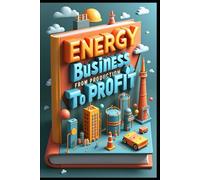 Energy Business From Production To Profit: Oil & Energy Industry Evolution, Navigating Global Energy Markets, Investment Guide, Mastering Energy Industry, Professional Insights, Strategy & Solutions