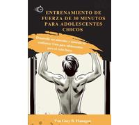 ENTRENAMIENTO DE FUERZA DE 30 MINUTOS PARA ADOLESCENTES CHICOS: Desarrolle sus músculos y aumente su confianza: Guía para adolescentes para el éxito físico