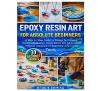 EPOXY RESIN ART FOR ABSOLUTE BEGINNERS: A Step by Step Guide to Simple Techniques, Handmade Jewelry, Home Décor, and 30 Creative Projects Designed for Beginners Using Everyday Tools