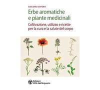 Erbe aromatiche e piante medicinali. Coltivazione, utilizzo e ricette per la cura e la salute del corpo