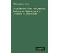 Eruptive Fevers. Scarlet Fever, Measles, Small-pox, etc., Being a Course of Lectures on the Exanthemata