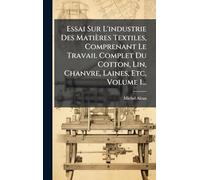 Essai Sur L'industrie Des Matières Textiles, Comprenant Le Travail Complet Du Cotton, Lin, Chanvre, Laines, Etc, Volume 1...
