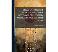 Essay On Positive Theology; Or, a New System of Philosophy With a Ray of Eternal Light