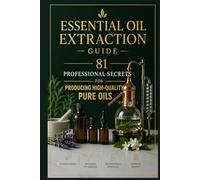 Essential Oil Extraction Guide: 81 Professional Secrets for Producing High-Quality Pure Oils