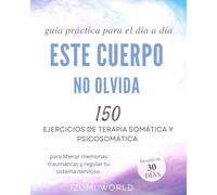 ESTE CUERPO NO OLVIDA: 150 ejercicios de terapia somática y psicosomática para liberar memorias traumáticas y regular tu sistema nervioso (guía práctica para el día a día)