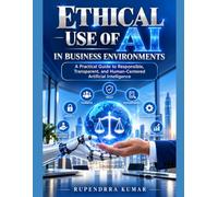 Ethical Use of AI in Business Environments A Practical Guide to Responsible, Transparent, and Human-Centered Artificial Intelligence
