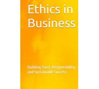 Ethics in Business: Building Trust, Responsibility, and Sustainable Success