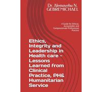 Ethics, Integrity and Leadership in Health care - Lessons Learned from Clinical Practice, PH& Humanitarian Service: A Guide for Ethical, Accountable and Compassionate Professional Practice