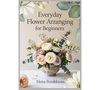 Everyday Flower Arranging for Beginners: Modern Home Floral Design with Supermarket & Garden Blooms 30 Step-by-Step Seasonal Projects for Stunning, Foam-Free Arrangements on Any Budget