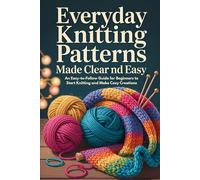 Everyday Knitting Patterns Made Clear and Easy: An Easy-to-Follow Guide for Beginners to Start Knitting and Make Cozy Creations