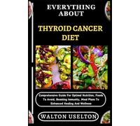 EVERYTHING ABOUT THYROID CANCER DIET: Comprehensive Guide For Optimal Nutrition, Foods To Avoid, Boosting Immunity, Meal Plans To Enhanced Healing And Wellness