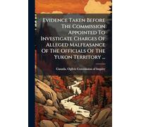 Evidence Taken Before The Commission Appointed To Investigate Charges Of Alleged Malfeasance Of The Officials Of The Yukon Territory ...