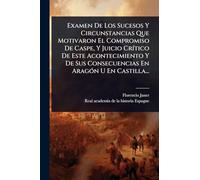 Examen De Los Sucesos Y Circunstancias Que Motivaron El Compromiso De Caspe, Y Juicio CrÃ-tico De Este Acontecimiento Y De Sus Consecuencias En AragÃ3n U En Castilla...