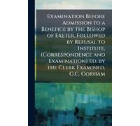 Examination Before Admission to a Benefice by the Bishop of Exeter, Followed by Refusal to Institute, (Correspondence and Examination) Ed. by the Clerk Examined, G.C. Gorham