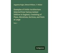 Examples of Gothic Architecture: Selected from Various Antient Edifices in England, Consisting of Plans, Elevations, Sections, and Parts at Large: Vol. I