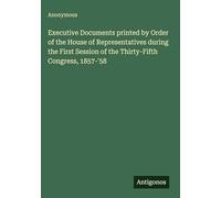 Executive Documents printed by Order of the House of Representatives during the First Session of the Thirty-Fifth Congress, 1857-'58