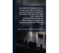 Expediente Formado En La Secretaria De Hacienda Y CrÃ(c)dito Pðblico Sobre Un Proyecto De Arancel Que No Tenga Los Inconvenientes De La Ordenanza General De Aduanas Vigente, Volume 2...