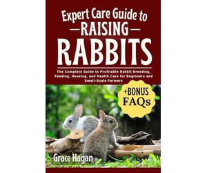 EXPERT CARE GUIDE TO RAISING RABBITS: The Complete Guide To Profitable Rabbit Breeding, Feeding, Housing, And Health Care For Beginners And Small-Scale Farmers