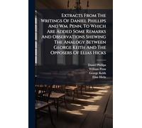 Extracts From The Writings Of Daniel Phillips And Wm. Penn, To Which Are Added Some Remarks And Observations Shewing The Analogy Between George Keith And The Opposers Of Elias Hicks