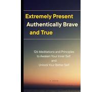 Extremely Present, Authentically Brave and True: 126 Meditations and Principles to Awaken Your Inner Self and Unlock Your Better Self