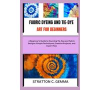 FABRIC DYEING AND TIE-DYE ART FOR BEGINNERS: A Beginner’s Guide to Stunning Tie-Dye and Fabric Designs: Simple Techniques, Creative Projects, and Expert Tips