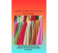 FABRIC SCRAP CRAFTS FOR BEGINNERS: Easy DIY Projects to Turn Leftover Fabric into Beautiful Creations