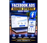 Facebook Ads Guida Utente 2026-2027: Come Creare Campagne Efficaci, Ottimizzare il Budget e Moltiplicare le Vendite per Imprenditori, Freelance e Manager