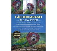 FÄCHERPAPAGEI ALS HAUSTIER: Der vollständige Leitfaden zur Haltung von Fächerpapageien: Expertenwissen zu Pflege, Verhaltenstraining, Ernährung, Zucht ... und eindrucksvollsten Papageien der Welt