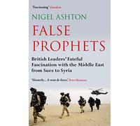 False Prophets: British Leaders' Fateful Fascination With the Middle East from Suez to Syria