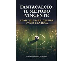 Fantacalcio: Il Metodo Vincente: Come valutare i giocatori, gestire l'asta e la rosa per tutta la stagione - un metodo che funziona ogni anno, non solo quest'anno