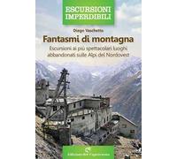 Fantasmi di montagna. Escursioni ai più spettacolari luoghi abbandonati sulle Alpi del Nordovest