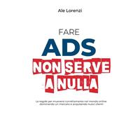 Fare Ads non serve a nulla: Le regole per muoversi correttamente nel mondo online dominando un mercato e acquisendo nuovi clienti