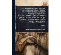 Fastes Militaires Des Belges, Ou Histoire Des Guerres, Sièges, ConquÃates, ExpÃ(c)ditions Et Faits D'armes Qui Ont IllustrÃ(c) La Belgique Depuis L'invasion De CÃ(c)sar Jusqu'Ã Nos Jours