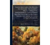 Fastes Militaires Des Belges, Ou Histoire Des Guerres, Sièges, ConquÃates, ExpÃ(c)ditions Et Faits D'armes Qui Ont IllustrÃ(c) La Belgique Depuis L'invasion De CÃ(c)sar Jusqu'Ã Nos Jours