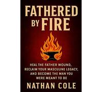 Fathered by Fire: Heal the Father Wound, Reclaim Your Masculine Legacy, and Become the Man You Were Meant to Be