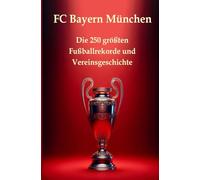 FC Bayern München: Die 250 größten Fußballrekorde und Vereinsgeschichte. Das ultimative Handbuch: Alles, was ein Fan wissen muss