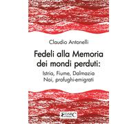 Fedeli alla memoria dei mondi perduti. Istria, Fiume, Dalmazia - Antonelli...
